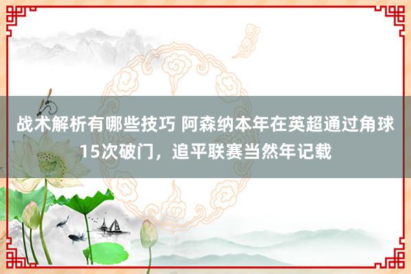 战术解析有哪些技巧 阿森纳本年在英超通过角球15次破门，追平联赛当然年记载