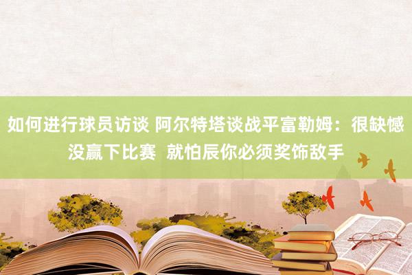 如何进行球员访谈 阿尔特塔谈战平富勒姆：很缺憾没赢下比赛  就怕辰你必须奖饰敌手