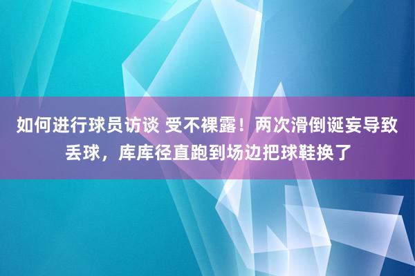 如何进行球员访谈 受不裸露！两次滑倒诞妄导致丢球，库库径直跑到场边把球鞋换了