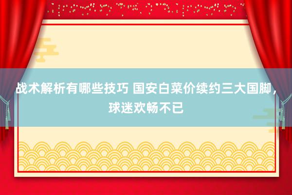 战术解析有哪些技巧 国安白菜价续约三大国脚，球迷欢畅不已