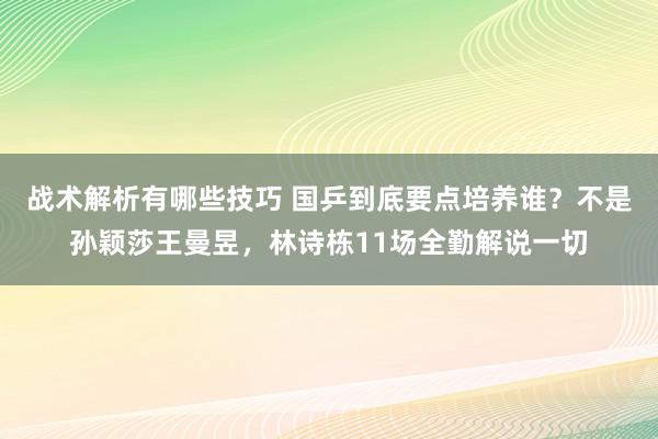 战术解析有哪些技巧 国乒到底要点培养谁？不是孙颖莎王曼昱，林诗栋11场全勤解说一切