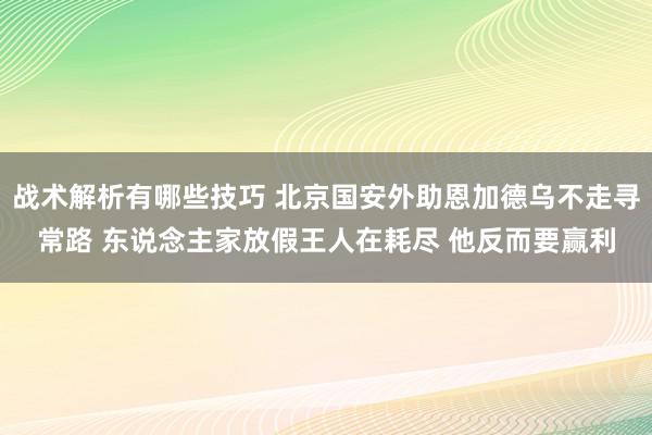 战术解析有哪些技巧 北京国安外助恩加德乌不走寻常路 东说念主家放假王人在耗尽 他反而要赢利