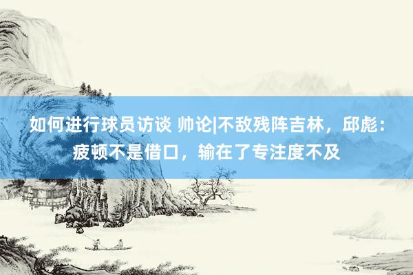 如何进行球员访谈 帅论|不敌残阵吉林，邱彪：疲顿不是借口，输在了专注度不及