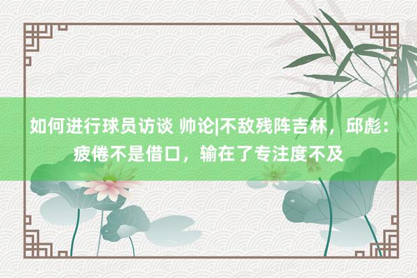 如何进行球员访谈 帅论|不敌残阵吉林，邱彪：疲倦不是借口，输在了专注度不及