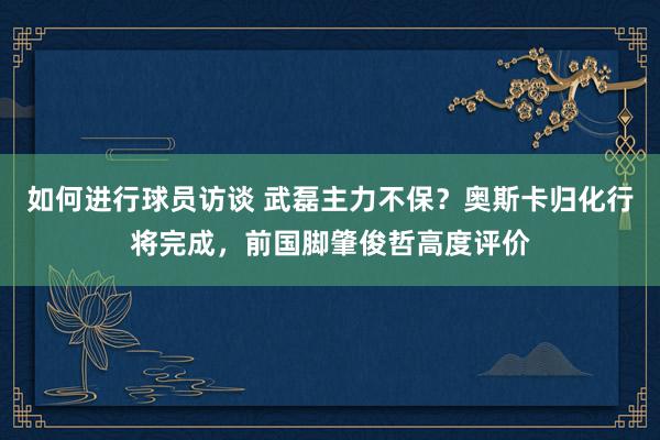 如何进行球员访谈 武磊主力不保？奥斯卡归化行将完成，前国脚肇俊哲高度评价