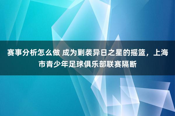 赛事分析怎么做 成为剿袭异日之星的摇篮，上海市青少年足球俱乐部联赛隔断