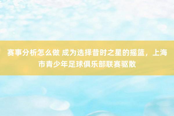 赛事分析怎么做 成为选择昔时之星的摇篮，上海市青少年足球俱乐部联赛驱散