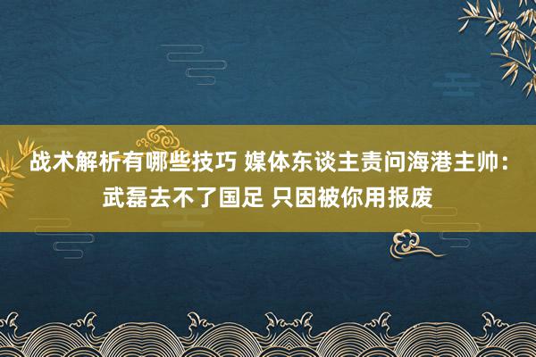 战术解析有哪些技巧 媒体东谈主责问海港主帅：武磊去不了国足 只因被你用报废