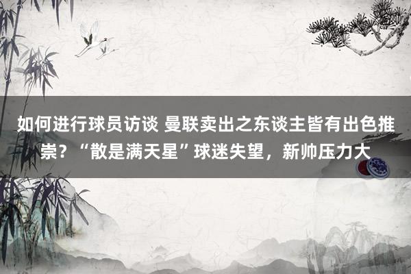 如何进行球员访谈 曼联卖出之东谈主皆有出色推崇？“散是满天星”球迷失望，新帅压力大