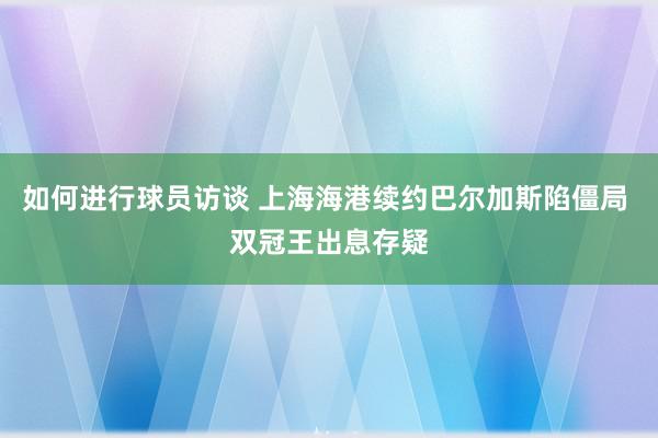 如何进行球员访谈 上海海港续约巴尔加斯陷僵局 双冠王出息存疑