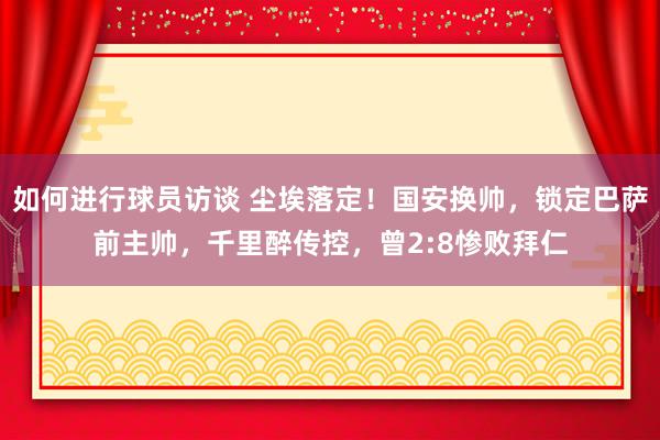 如何进行球员访谈 尘埃落定！国安换帅，锁定巴萨前主帅，千里醉传控，曾2:8惨败拜仁