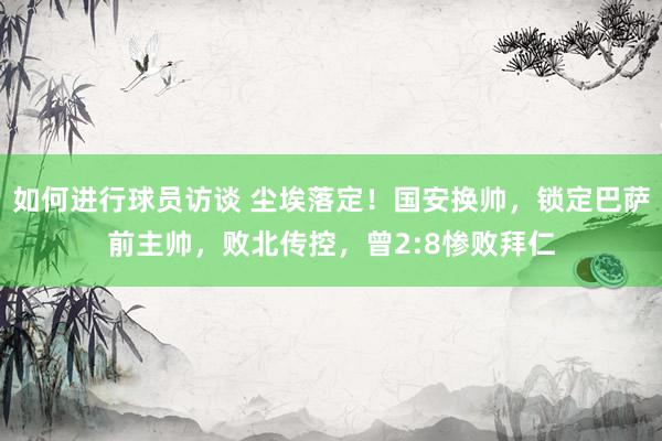 如何进行球员访谈 尘埃落定！国安换帅，锁定巴萨前主帅，败北传控，曾2:8惨败拜仁