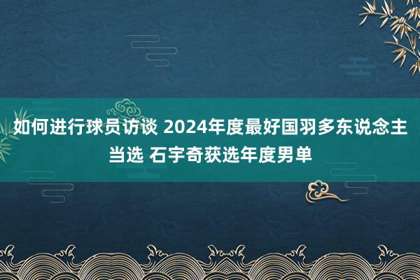 如何进行球员访谈 2024年度最好国羽多东说念主当选 石宇奇获选年度男单